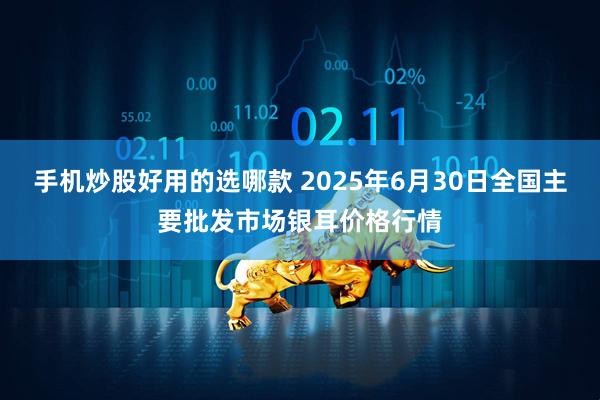 手机炒股好用的选哪款 2025年6月30日全国主要批发市场银耳价格行情