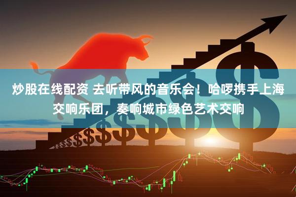 炒股在线配资 去听带风的音乐会！哈啰携手上海交响乐团，奏响城市绿色艺术交响