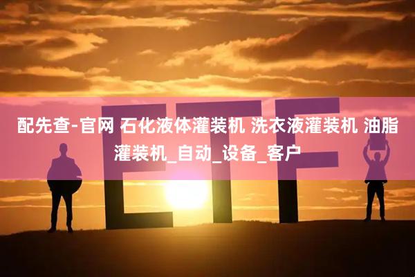 配先查-官网 石化液体灌装机 洗衣液灌装机 油脂灌装机_自动_设备_客户