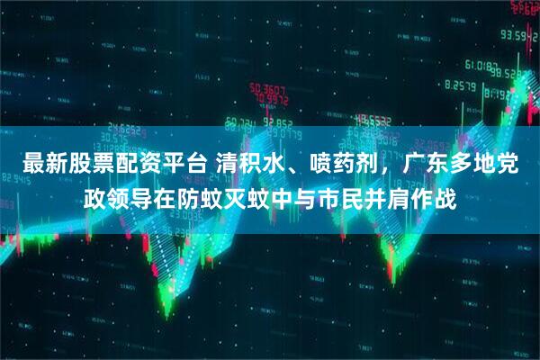 最新股票配资平台 清积水、喷药剂，广东多地党政领导在防蚊灭蚊中与市民并肩作战