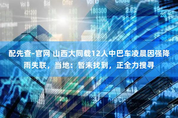配先查-官网 山西大同载12人中巴车凌晨因强降雨失联，当地：暂未找到，正全力搜寻