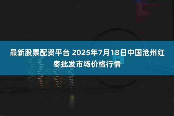 最新股票配资平台 2025年7月18日中国沧州红枣批发市场价格行情