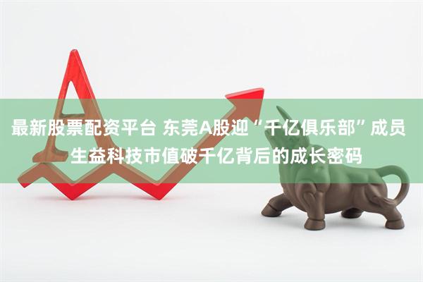 最新股票配资平台 东莞A股迎“千亿俱乐部”成员   生益科技市值破千亿背后的成长密码