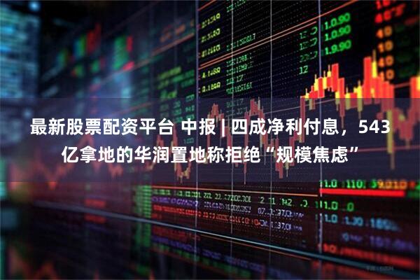 最新股票配资平台 中报 | 四成净利付息，543亿拿地的华润置地称拒绝“规模焦虑”