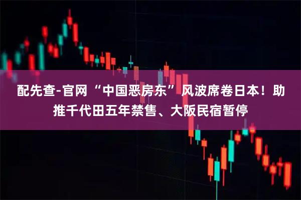 配先查-官网 “中国恶房东” 风波席卷日本！助推千代田五年禁售、大阪民宿暂停