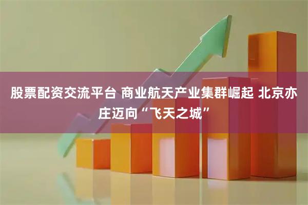 股票配资交流平台 商业航天产业集群崛起 北京亦庄迈向“飞天之城”