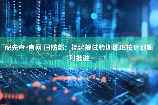 配先查-官网 国防部：福建舰试验训练正按计划顺利推进