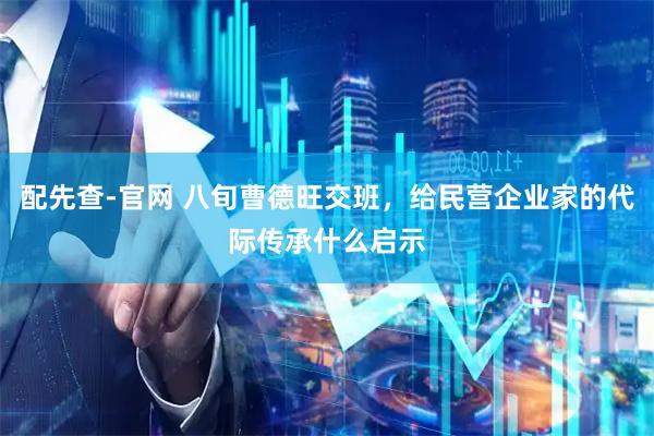 配先查-官网 八旬曹德旺交班，给民营企业家的代际传承什么启示