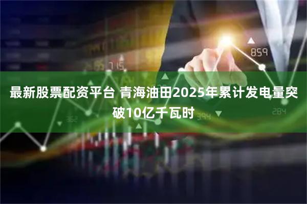 最新股票配资平台 青海油田2025年累计发电量突破10亿千瓦时