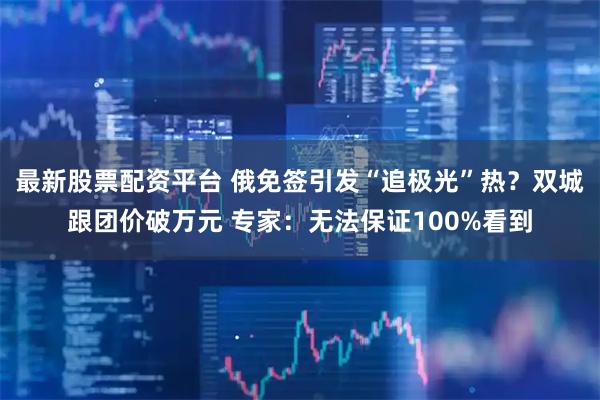 最新股票配资平台 俄免签引发“追极光”热？双城跟团价破万元 专家：无法保证100%看到