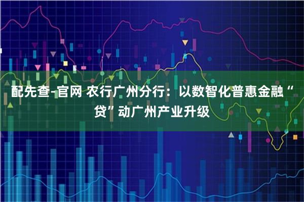 配先查-官网 农行广州分行：以数智化普惠金融“贷”动广州产业升级