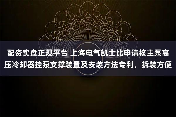 配资实盘正规平台 上海电气凯士比申请核主泵高压冷却器挂泵支撑装置及安装方法专利，拆装方便