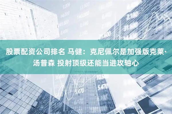股票配资公司排名 马健：克尼佩尔是加强版克莱·汤普森 投射顶级还能当进攻轴心