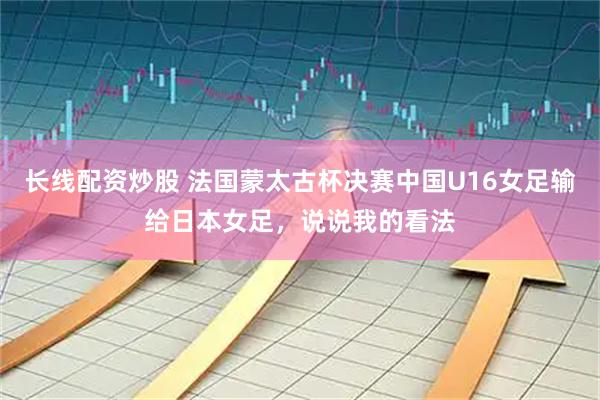 长线配资炒股 法国蒙太古杯决赛中国U16女足输给日本女足，说说我的看法